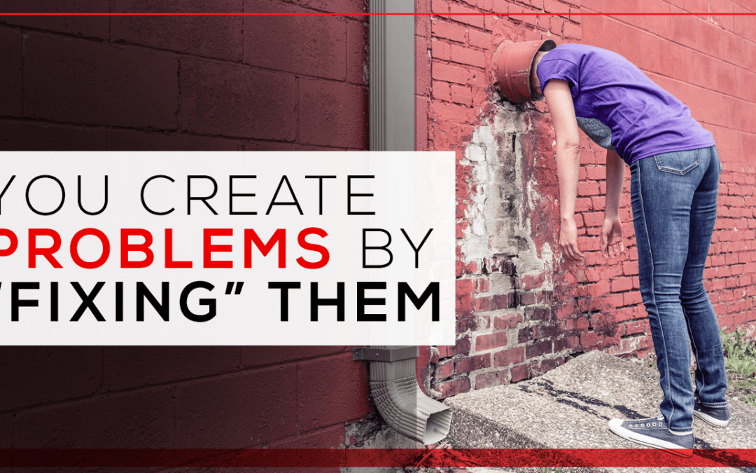You Create Problems by “Fixing” Them